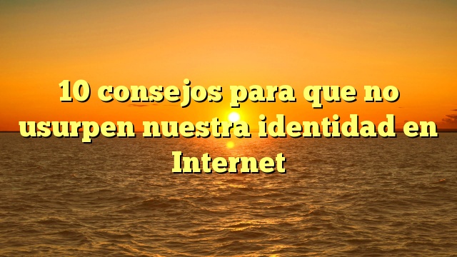 10 consejos para que no usurpen nuestra identidad en Internet