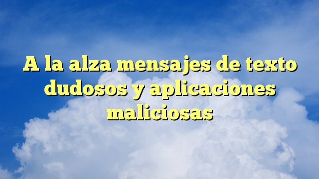 A la alza mensajes de texto dudosos y aplicaciones maliciosas