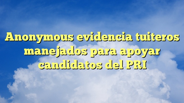 Anonymous evidencia tuiteros manejados para apoyar candidatos del PRI