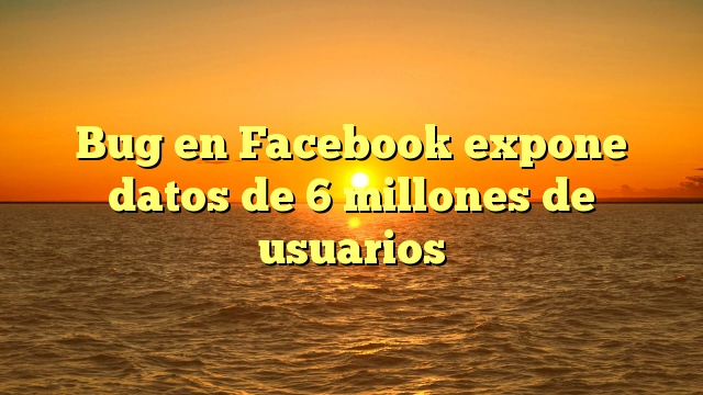 Bug en Facebook expone datos de 6 millones de usuarios