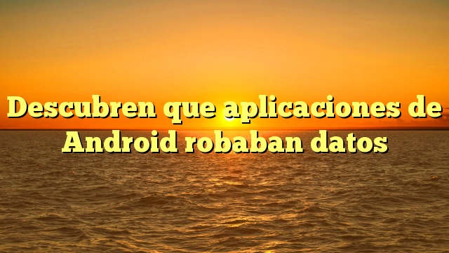 Descubren que aplicaciones de Android robaban datos