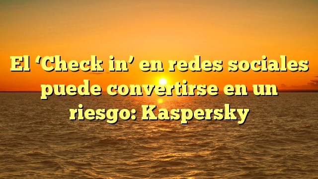 El ‘Check in’ en redes sociales puede convertirse en un riesgo: Kaspersky