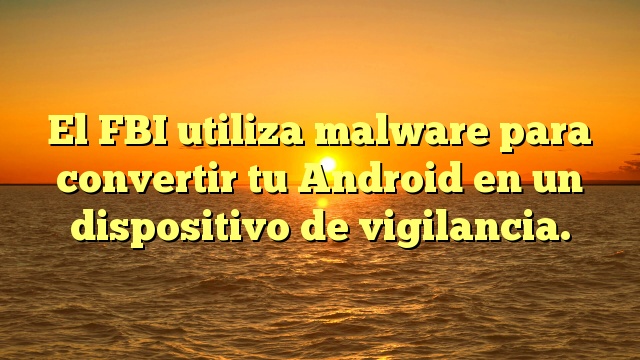 El FBI utiliza malware para convertir tu Android en un dispositivo de vigilancia.