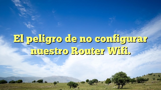 El peligro de no configurar nuestro Router Wifi.