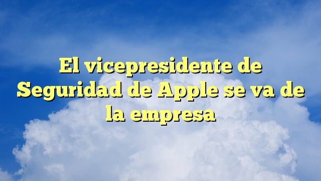 El vicepresidente de Seguridad de Apple se va de la empresa