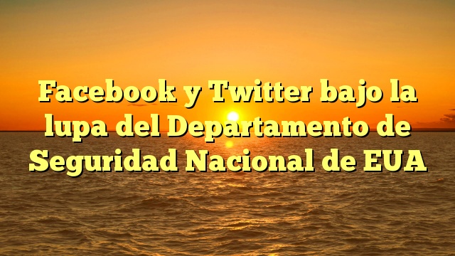 Facebook y Twitter bajo la lupa del Departamento de Seguridad Nacional de EUA