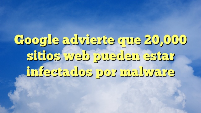 Google advierte que 20,000 sitios web pueden estar infectados por malware