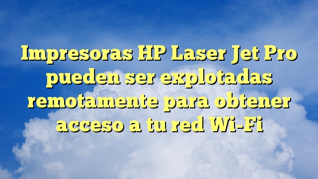 Impresoras HP Laser Jet Pro pueden ser explotadas remotamente para obtener acceso a tu red Wi-Fi