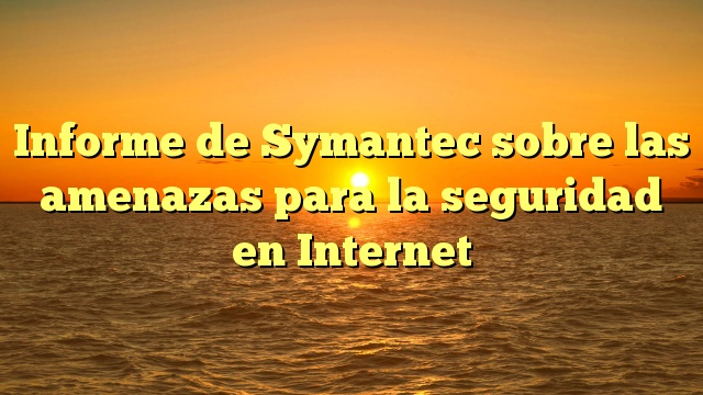 Informe de Symantec sobre las amenazas para la seguridad en Internet