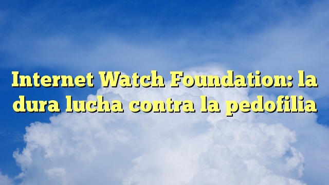 Internet Watch Foundation: la dura lucha contra la pedofilia