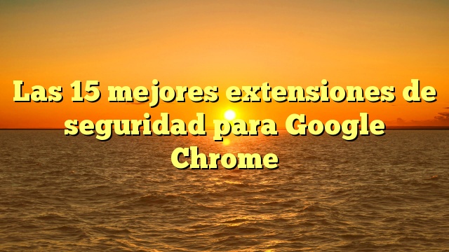 Las 15 mejores extensiones de seguridad para Google Chrome