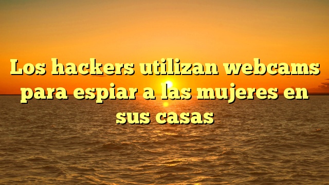 Los hackers utilizan webcams para espiar a las mujeres en sus casas