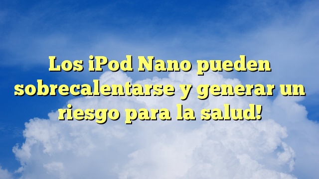 Los iPod Nano pueden sobrecalentarse y generar un riesgo para la salud!