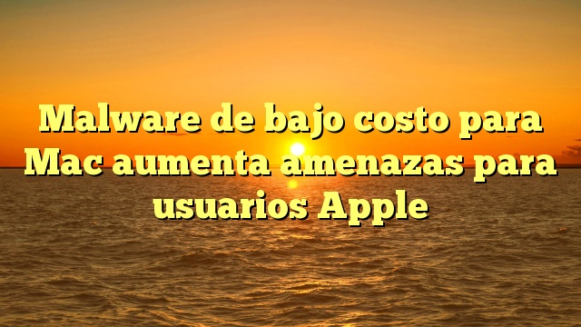 Malware de bajo costo para Mac aumenta amenazas para usuarios Apple