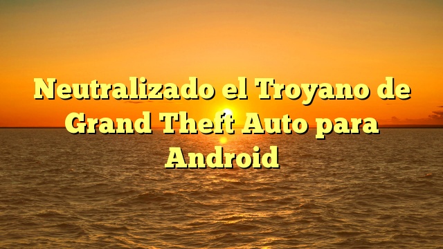 Neutralizado el Troyano de Grand Theft Auto para Android