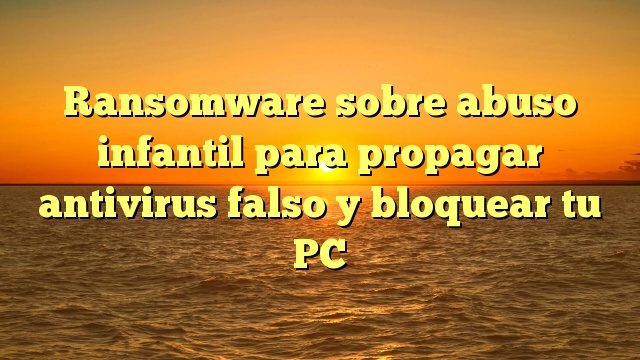 Ransomware sobre abuso infantil para propagar antivirus falso y bloquear tu PC