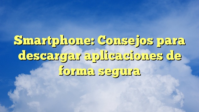 Smartphone: Consejos para descargar aplicaciones de forma segura