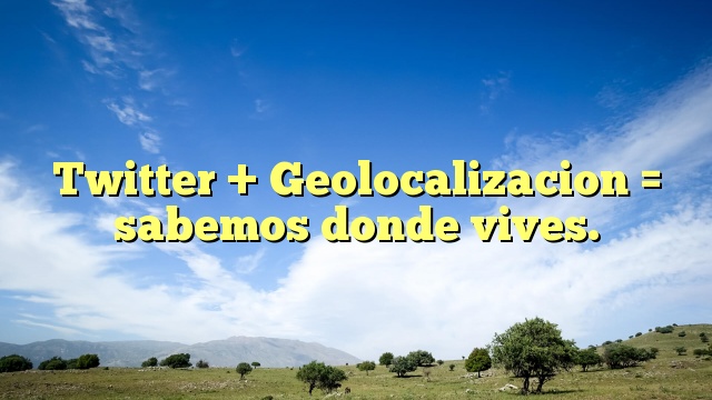 Twitter + Geolocalizacion = sabemos donde vives.